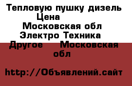 Тепловую пушку дизель › Цена ­ 45 000 - Московская обл. Электро-Техника » Другое   . Московская обл.